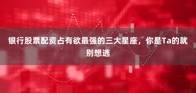 银行股票配资占有欲最强的三大星座，你是Ta的就别想逃