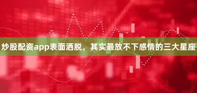 炒股配资app表面洒脱，其实最放不下感情的三大星座