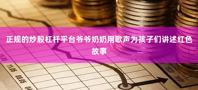 正规的炒股杠杆平台爷爷奶奶用歌声为孩子们讲述红色故事