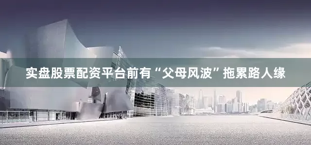 实盘股票配资平台前有“父母风波”拖累路人缘