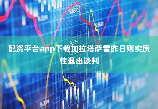 配资平台app下载加拉塔萨雷昨日则实质性退出谈判