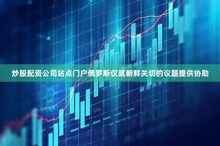 炒股配资公司站点门户俄罗斯仅就朝鲜关切的议题提供协助