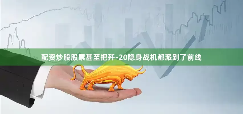 配资炒股股票甚至把歼-20隐身战机都派到了前线