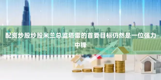 配资炒股炒股米兰总监塔雷的首要目标仍然是一位强力中锋