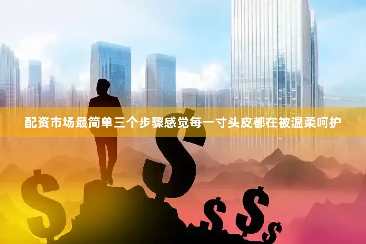 配资市场最简单三个步骤感觉每一寸头皮都在被温柔呵护