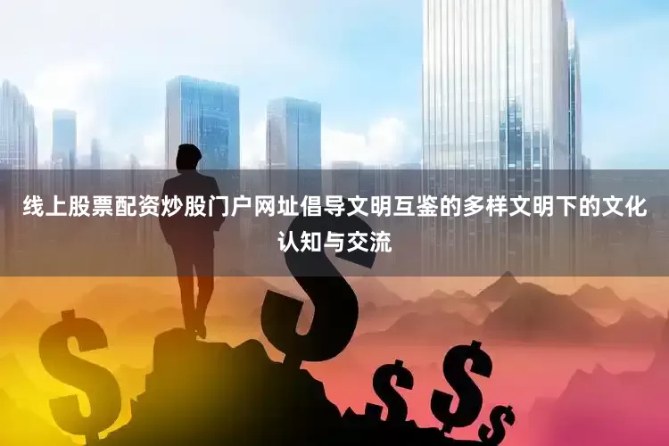 线上股票配资炒股门户网址倡导文明互鉴的多样文明下的文化认知与交流