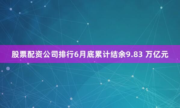 股票配资公司排行6月底累计结余9.83 万亿元