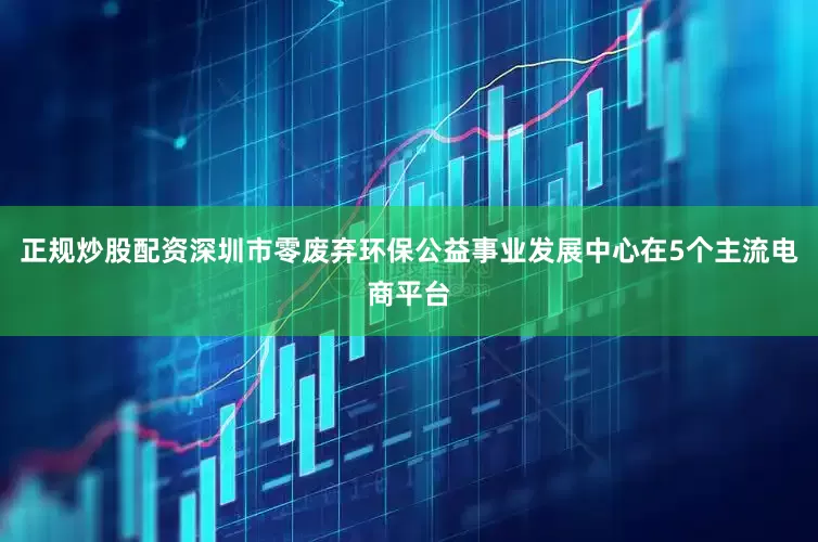 正规炒股配资深圳市零废弃环保公益事业发展中心在5个主流电商平台
