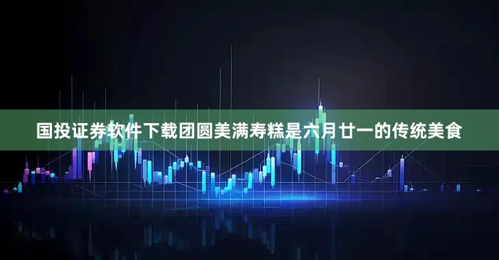 国投证券软件下载团圆美满寿糕是六月廿一的传统美食