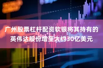 广州股票杠杆配资软银将其持有的英伟达股份增至大约30亿美元