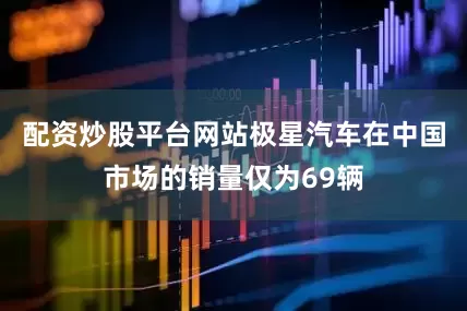 配资炒股平台网站极星汽车在中国市场的销量仅为69辆