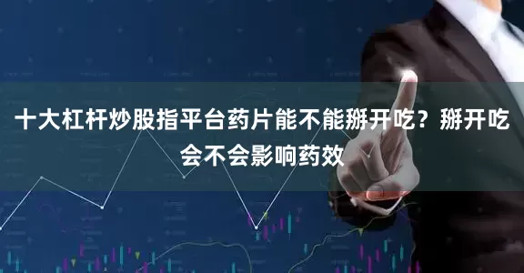 十大杠杆炒股指平台药片能不能掰开吃？掰开吃会不会影响药效