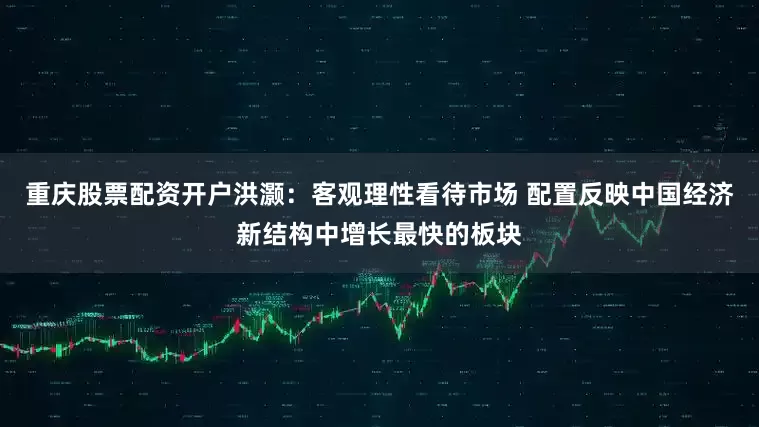 重庆股票配资开户洪灏：客观理性看待市场 配置反映中国经济新结构中增长最快的板块