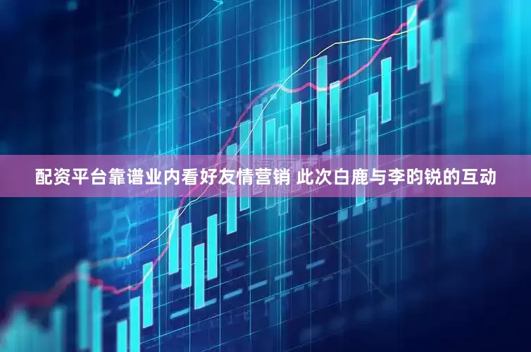 配资平台靠谱业内看好友情营销 此次白鹿与李昀锐的互动