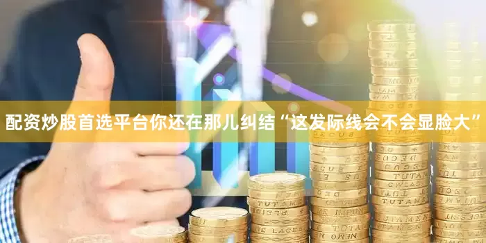 配资炒股首选平台你还在那儿纠结“这发际线会不会显脸大”